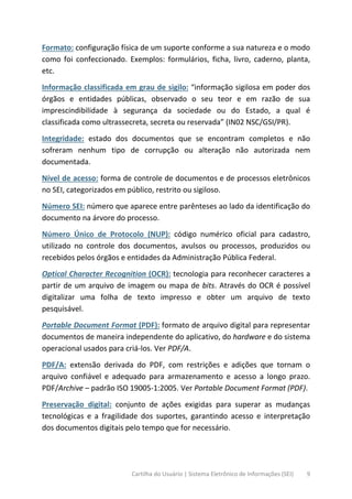Cartilha do Usuário | Sistema Eletrônico de Informações (SEI) 9
Formato: configuração física de um suporte conforme a sua natureza e o modo
como foi confeccionado. Exemplos: formulários, ficha, livro, caderno, planta,
etc.
Informação classificada em grau de sigilo: “informação sigilosa em poder dos
órgãos e entidades públicas, observado o seu teor e em razão de sua
imprescindibilidade à segurança da sociedade ou do Estado, a qual é
classificada como ultrassecreta, secreta ou reservada” (IN02 NSC/GSI/PR).
Integridade: estado dos documentos que se encontram completos e não
sofreram nenhum tipo de corrupção ou alteração não autorizada nem
documentada.
Nível de acesso: forma de controle de documentos e de processos eletrônicos
no SEI, categorizados em público, restrito ou sigiloso.
Número SEI: número que aparece entre parênteses ao lado da identificação do
documento na árvore do processo.
Número Único de Protocolo (NUP): código numérico oficial para cadastro,
utilizado no controle dos documentos, avulsos ou processos, produzidos ou
recebidos pelos órgãos e entidades da Administração Pública Federal.
Optical Character Recognition (OCR): tecnologia para reconhecer caracteres a
partir de um arquivo de imagem ou mapa de bits. Através do OCR é possível
digitalizar uma folha de texto impresso e obter um arquivo de texto
pesquisável.
Portable Document Format (PDF): formato de arquivo digital para representar
documentos de maneira independente do aplicativo, do hardware e do sistema
operacional usados para criá-los. Ver PDF/A.
PDF/A: extensão derivada do PDF, com restrições e adições que tornam o
arquivo confiável e adequado para armazenamento e acesso a longo prazo.
PDF/Archive – padrão ISO 19005-1:2005. Ver Portable Document Format (PDF).
Preservação digital: conjunto de ações exigidas para superar as mudanças
tecnológicas e a fragilidade dos suportes, garantindo acesso e interpretação
dos documentos digitais pelo tempo que for necessário.
 
