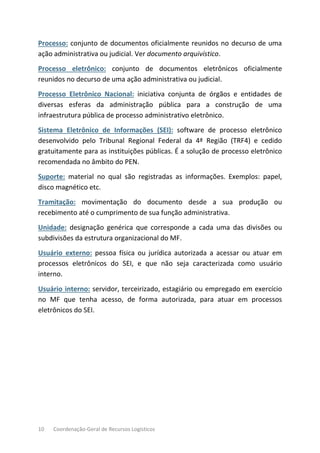 10 Coordenação-Geral de Recursos Logísticos
Processo: conjunto de documentos oficialmente reunidos no decurso de uma
ação administrativa ou judicial. Ver documento arquivístico.
Processo eletrônico: conjunto de documentos eletrônicos oficialmente
reunidos no decurso de uma ação administrativa ou judicial.
Processo Eletrônico Nacional: iniciativa conjunta de órgãos e entidades de
diversas esferas da administração pública para a construção de uma
infraestrutura pública de processo administrativo eletrônico.
Sistema Eletrônico de Informações (SEI): software de processo eletrônico
desenvolvido pelo Tribunal Regional Federal da 4ª Região (TRF4) e cedido
gratuitamente para as instituições públicas. É a solução de processo eletrônico
recomendada no âmbito do PEN.
Suporte: material no qual são registradas as informações. Exemplos: papel,
disco magnético etc.
Tramitação: movimentação do documento desde a sua produção ou
recebimento até o cumprimento de sua função administrativa.
Unidade: designação genérica que corresponde a cada uma das divisões ou
subdivisões da estrutura organizacional do MF.
Usuário externo: pessoa física ou jurídica autorizada a acessar ou atuar em
processos eletrônicos do SEI, e que não seja caracterizada como usuário
interno.
Usuário interno: servidor, terceirizado, estagiário ou empregado em exercício
no MF que tenha acesso, de forma autorizada, para atuar em processos
eletrônicos do SEI.
 