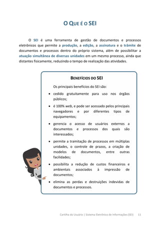 Cartilha do Usuário | Sistema Eletrônico de Informações (SEI) 11
O QUE É O SEI
O SEI é uma ferramenta de gestão de documentos e processos
eletrônicos que permite a produção, a edição, a assinatura e o trâmite de
documentos e processos dentro do próprio sistema, além de possibilitar a
atuação simultânea de diversas unidades em um mesmo processo, ainda que
distantes fisicamente, reduzindo o tempo de realização das atividades.
BENEFÍCIOS DO SEI
Os principais benefícios do SEI são:
• cedido gratuitamente para uso nos órgãos
públicos;
• é 100% web, e pode ser acessado pelos principais
navegadores e por diferentes tipos de
equipamentos;
• gerencia o acesso de usuários externos a
documentos e processos dos quais são
interessados;
• permite a tramitação de processos em múltiplas
unidades, o controle de prazos, a criação de
modelos de documentos, entre outras
facilidades;
• possibilita a redução de custos financeiros e
ambientais associados à impressão de
documentos;
• elimina as perdas e destruições indevidas de
documentos e processos.
 