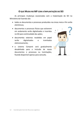 12 Coordenação-Geral de Recursos Logísticos
O QUE MUDA NO MF COM A IMPLANTAÇÃO DO SEI
As principais mudanças ocasionadas com a implantação do SEI no
Ministério da Fazenda são:
• todos os documentos e processos produzidos nas áreas meio e fim serão
eletrônicos;
• documentos e processos físicos que estiverem
em andamento serão digitalizados e inseridos
no SEI para continuidade das ações;
• documentos externos recebidos em papel
serão digitalizados e tramitados
eletronicamente;
• o sistema Comprot será gradualmente
desabilitado para a inclusão de novos
documentos e processos ou tramitações,
ficando disponível apenas para consulta.
 