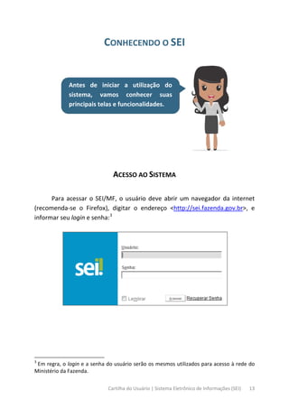 Cartilha do Usuário | Sistema Eletrônico de Informações (SEI) 13
CONHECENDO O SEI
Antes de iniciar a utilização do
sistema, vamos conhecer suas
principais telas e funcionalidades.
ACESSO AO SISTEMA
Para acessar o SEI/MF, o usuário deve abrir um navegador da internet
(recomenda-se o Firefox), digitar o endereço <http://sei.fazenda.gov.br>, e
informar seu login e senha:3
3
Em regra, o login e a senha do usuário serão os mesmos utilizados para acesso à rede do
Ministério da Fazenda.
 