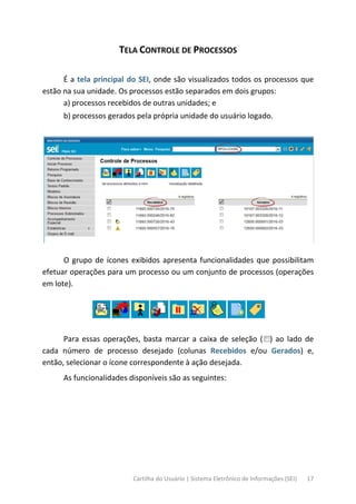 Cartilha do Usuário | Sistema Eletrônico de Informações (SEI) 17
TELA CONTROLE DE PROCESSOS
É a tela principal do SEI, onde são visualizados todos os processos que
estão na sua unidade. Os processos estão separados em dois grupos:
a) processos recebidos de outras unidades; e
b) processos gerados pela própria unidade do usuário logado.
O grupo de ícones exibidos apresenta funcionalidades que possibilitam
efetuar operações para um processo ou um conjunto de processos (operações
em lote).
Para essas operações, basta marcar a caixa de seleção ( ) ao lado de
cada número de processo desejado (colunas Recebidos e/ou Gerados) e,
então, selecionar o ícone correspondente à ação desejada.
As funcionalidades disponíveis são as seguintes:
 