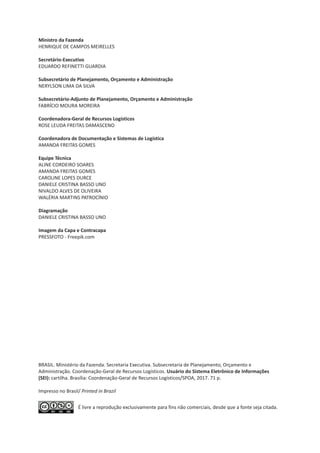 É livre a reprodução exclusivamente para fins não comerciais, desde que a fonte seja citada.
Ministro da Fazenda
HENRIQUE DE CAMPOS MEIRELLES
Secretário-Executivo
EDUARDO REFINETTI GUARDIA
Subsecretário de Planejamento, Orçamento e Administração
NERYLSON LIMA DA SILVA
Subsecretário-Adjunto de Planejamento, Orçamento e Administração
FABRÍCIO MOURA MOREIRA
Coordenadora-Geral de Recursos Logísticos
ROSE LEUDA FREITAS DAMASCENO
Coordenadora de Documentação e Sistemas de Logística
AMANDA FREITAS GOMES
Equipe Técnica
ALINE CORDEIRO SOARES
AMANDA FREITAS GOMES
CAROLINE LOPES DURCE
DANIELE CRISTINA BASSO UNO
NIVALDO ALVES DE OLIVEIRA
WALÉRIA MARTINS PATROCÍNIO
Diagramação
DANIELE CRISTINA BASSO UNO
Imagem da Capa e Contracapa
PRESSFOTO - Freepik.com
BRASIL. Ministério da Fazenda. Secretaria Executiva. Subsecretaria de Plane
Impresso no Brasil/ Printed in Brazil
jamento, Orçamento e
Administração. Coordenação-Geral de Recursos Logísticos. Usuário do Sistema Eletrônico de Informações
(SEI): cartilha. Brasília: Coordenação-Geral de Recursos Logísticos/SPOA, 2017. 71 p.
 
