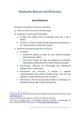 Cartilha do Usuário | Sistema Eletrônico de Informações (SEI) 25
OPERAÇÕES BÁSICAS COM PROCESSOS
INICIAR PROCESSO
Para iniciar um processo no SEI, o usuário deve:
a) clicar em Iniciar Processo no menu principal;
b) selecionar o tipo de processo desejado:
• os tipos mais usados ficam em destaque assim que a tela é
aberta;
• clicar em “ ” para ver todos os tipos de processos disponíveis, e
em “ ” para voltar aos tipos mais usados;4
c) preencher os campos da tela Iniciar Processo:
• Protocolo:
 Automático: quando se tratar de novos processos (próprio
sistema fornece o NUP);
 Informado:5
quando se tratar de processos já existentes
(disponibiliza campo para inserir o NUP e data de autuação);
• Especificação: acréscimo de informações que diferenciem
processos de um mesmo tipo;
• Classificação por Assuntos: o assunto é sugerido
automaticamente pelo sistema. Quando houver mais de uma
sugestão, o usuário deverá optar por uma delas;6
• Interessados: informar a(s) pessoa(s) física(s) ou jurídica(s) que
tenha(m) interesse sobre o mérito do processo;
4
A inclusão de novo tipo de processo deve ser solicitado ao Administrador do SEI pelo e-mail
sei@fazenda.gov.br.
5
Campo disponível apenas para as unidades com função de protocolo.
6
Em caso de dúvidas sobre a classificação arquivística, consultar a Coordenação de
Documentação (CODOC/COGRL) pelo e-mail didoc.cogrl.df@fazenda.gov.br.
 