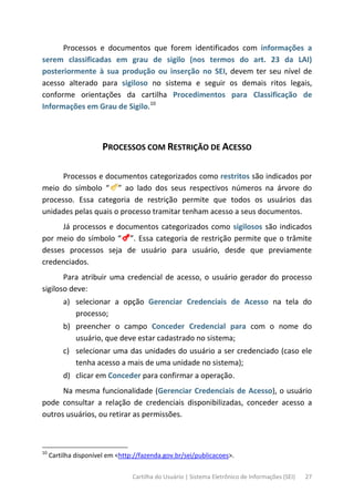 Cartilha do Usuário | Sistema Eletrônico de Informações (SEI) 27
Processos e documentos que forem identificados com informações a
serem classificadas em grau de sigilo (nos termos do art. 23 da LAI)
posteriormente à sua produção ou inserção no SEI, devem ter seu nível de
acesso alterado para sigiloso no sistema e seguir os demais ritos legais,
conforme orientações da cartilha Procedimentos para Classificação de
Informações em Grau de Sigilo.10
PROCESSOS COM RESTRIÇÃO DE ACESSO
Processos e documentos categorizados como restritos são indicados por
meio do símbolo “ ” ao lado dos seus respectivos números na árvore do
processo. Essa categoria de restrição permite que todos os usuários das
unidades pelas quais o processo tramitar tenham acesso a seus documentos.
Já processos e documentos categorizados como sigilosos são indicados
por meio do símbolo “ ”. Essa categoria de restrição permite que o trâmite
desses processos seja de usuário para usuário, desde que previamente
credenciados.
Para atribuir uma credencial de acesso, o usuário gerador do processo
sigiloso deve:
a) selecionar a opção Gerenciar Credenciais de Acesso na tela do
processo;
b) preencher o campo Conceder Credencial para com o nome do
usuário, que deve estar cadastrado no sistema;
c) selecionar uma das unidades do usuário a ser credenciado (caso ele
tenha acesso a mais de uma unidade no sistema);
d) clicar em Conceder para confirmar a operação.
Na mesma funcionalidade (Gerenciar Credenciais de Acesso), o usuário
pode consultar a relação de credenciais disponibilizadas, conceder acesso a
outros usuários, ou retirar as permissões.
10
Cartilha disponível em <http://fazenda.gov.br/sei/publicacoes>.
 