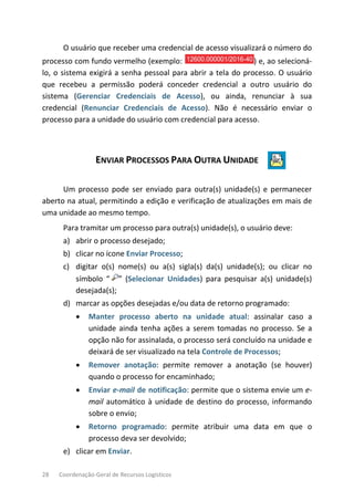 28 Coordenação-Geral de Recursos Logísticos
O usuário que receber uma credencial de acesso visualizará o número do
processo com fundo vermelho (exemplo: ) e, ao selecioná-
lo, o sistema exigirá a senha pessoal para abrir a tela do processo. O usuário
que recebeu a permissão poderá conceder credencial a outro usuário do
sistema (Gerenciar Credenciais de Acesso), ou ainda, renunciar à sua
credencial (Renunciar Credenciais de Acesso). Não é necessário enviar o
processo para a unidade do usuário com credencial para acesso.
ENVIAR PROCESSOS PARA OUTRA UNIDADE
Um processo pode ser enviado para outra(s) unidade(s) e permanecer
aberto na atual, permitindo a edição e verificação de atualizações em mais de
uma unidade ao mesmo tempo.
Para tramitar um processo para outra(s) unidade(s), o usuário deve:
a) abrir o processo desejado;
b) clicar no ícone Enviar Processo;
c) digitar o(s) nome(s) ou a(s) sigla(s) da(s) unidade(s); ou clicar no
símbolo “ ” (Selecionar Unidades) para pesquisar a(s) unidade(s)
desejada(s);
d) marcar as opções desejadas e/ou data de retorno programado:
• Manter processo aberto na unidade atual: assinalar caso a
unidade ainda tenha ações a serem tomadas no processo. Se a
opção não for assinalada, o processo será concluído na unidade e
deixará de ser visualizado na tela Controle de Processos;
• Remover anotação: permite remover a anotação (se houver)
quando o processo for encaminhado;
• Enviar e-mail de notificação: permite que o sistema envie um e-
mail automático à unidade de destino do processo, informando
sobre o envio;
• Retorno programado: permite atribuir uma data em que o
processo deva ser devolvido;
e) clicar em Enviar.
 
