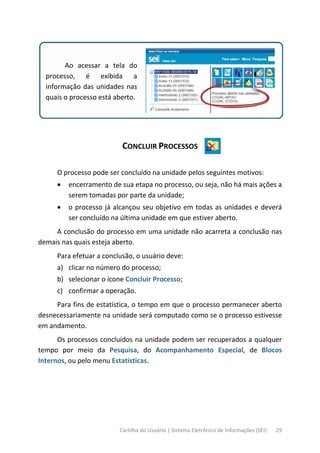 Cartilha do Usuário | Sistema Eletrônico de Informações (SEI) 29
Ao acessar a tela do
processo, é exibida a
informação das unidades nas
quais o processo está aberto.
CONCLUIR PROCESSOS
O processo pode ser concluído na unidade pelos seguintes motivos:
• encerramento de sua etapa no processo, ou seja, não há mais ações a
serem tomadas por parte da unidade;
• o processo já alcançou seu objetivo em todas as unidades e deverá
ser concluído na última unidade em que estiver aberto.
A conclusão do processo em uma unidade não acarreta a conclusão nas
demais nas quais esteja aberto.
Para efetuar a conclusão, o usuário deve:
a) clicar no número do processo;
b) selecionar o ícone Concluir Processo;
c) confirmar a operação.
Para fins de estatística, o tempo em que o processo permanecer aberto
desnecessariamente na unidade será computado como se o processo estivesse
em andamento.
Os processos concluídos na unidade podem ser recuperados a qualquer
tempo por meio da Pesquisa, do Acompanhamento Especial, de Blocos
Internos, ou pelo menu Estatísticas.
 