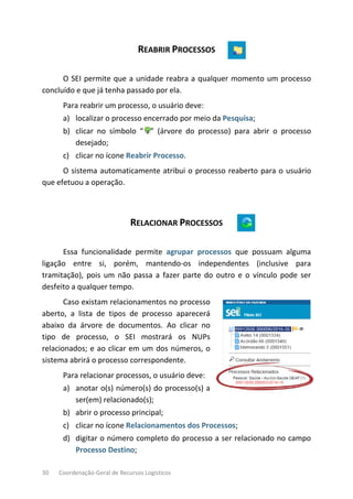 30 Coordenação-Geral de Recursos Logísticos
REABRIR PROCESSOS
O SEI permite que a unidade reabra a qualquer momento um processo
concluído e que já tenha passado por ela.
Para reabrir um processo, o usuário deve:
a) localizar o processo encerrado por meio da Pesquisa;
b) clicar no símbolo “ ” (árvore do processo) para abrir o processo
desejado;
c) clicar no ícone Reabrir Processo.
O sistema automaticamente atribui o processo reaberto para o usuário
que efetuou a operação.
RELACIONAR PROCESSOS
Essa funcionalidade permite agrupar processos que possuam alguma
ligação entre si, porém, mantendo-os independentes (inclusive para
tramitação), pois um não passa a fazer parte do outro e o vínculo pode ser
desfeito a qualquer tempo.
Caso existam relacionamentos no processo
aberto, a lista de tipos de processo aparecerá
abaixo da árvore de documentos. Ao clicar no
tipo de processo, o SEI mostrará os NUPs
relacionados; e ao clicar em um dos números, o
sistema abrirá o processo correspondente.
Para relacionar processos, o usuário deve:
a) anotar o(s) número(s) do processo(s) a
ser(em) relacionado(s);
b) abrir o processo principal;
c) clicar no ícone Relacionamentos dos Processos;
d) digitar o número completo do processo a ser relacionado no campo
Processo Destino;
 