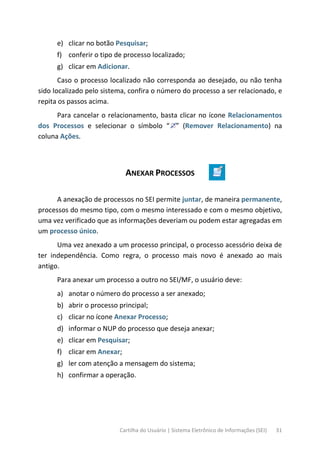 Cartilha do Usuário | Sistema Eletrônico de Informações (SEI) 31
e) clicar no botão Pesquisar;
f) conferir o tipo de processo localizado;
g) clicar em Adicionar.
Caso o processo localizado não corresponda ao desejado, ou não tenha
sido localizado pelo sistema, confira o número do processo a ser relacionado, e
repita os passos acima.
Para cancelar o relacionamento, basta clicar no ícone Relacionamentos
dos Processos e selecionar o símbolo “ ” (Remover Relacionamento) na
coluna Ações.
ANEXAR PROCESSOS
A anexação de processos no SEI permite juntar, de maneira permanente,
processos do mesmo tipo, com o mesmo interessado e com o mesmo objetivo,
uma vez verificado que as informações deveriam ou podem estar agregadas em
um processo único.
Uma vez anexado a um processo principal, o processo acessório deixa de
ter independência. Como regra, o processo mais novo é anexado ao mais
antigo.
Para anexar um processo a outro no SEI/MF, o usuário deve:
a) anotar o número do processo a ser anexado;
b) abrir o processo principal;
c) clicar no ícone Anexar Processo;
d) informar o NUP do processo que deseja anexar;
e) clicar em Pesquisar;
f) clicar em Anexar;
g) ler com atenção a mensagem do sistema;
h) confirmar a operação.
 