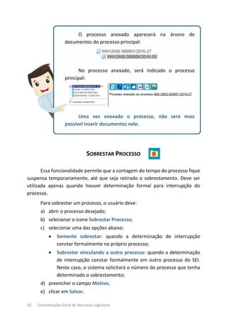 32 Coordenação-Geral de Recursos Logísticos
O processo anexado aparecerá na árvore de
documentos do processo principal:
No processo anexado, será indicado o processo
principal:
Uma vez anexado o processo, não será mais
possível inserir documentos nele.
SOBRESTAR PROCESSO
Essa funcionalidade permite que a contagem do tempo do processo fique
suspensa temporariamente, até que seja retirado o sobrestamento. Deve ser
utilizada apenas quando houver determinação formal para interrupção do
processo.
Para sobrestar um processo, o usuário deve:
a) abrir o processo desejado;
b) selecionar o ícone Sobrestar Processo;
c) selecionar uma das opções abaixo:
• Somente sobrestar: quando a determinação de interrupção
constar formalmente no próprio processo;
• Sobrestar vinculando a outro processo: quando a determinação
de interrupção constar formalmente em outro processo do SEI.
Neste caso, o sistema solicitará o número do processo que tenha
determinado o sobrestamento;
d) preencher o campo Motivo;
e) clicar em Salvar.
 