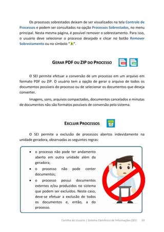 Cartilha do Usuário | Sistema Eletrônico de Informações (SEI) 33
Os processos sobrestados deixam de ser visualizados na tela Controle de
Processos e podem ser consultados na opção Processos Sobrestados, no menu
principal. Nesta mesma página, é possível remover o sobrestamento. Para isso,
o usuário deve selecionar o processo desejado e clicar no botão Remover
Sobrestamento ou no símbolo “ ”.
GERAR PDF OU ZIP DO PROCESSO
O SEI permite efetuar a conversão de um processo em um arquivo em
formato PDF ou ZIP. O usuário tem a opção de gerar o arquivo de todos os
documentos possíveis do processo ou de selecionar os documentos que deseja
converter.
Imagens, sons, arquivos compactados, documentos cancelados e minutas
de documentos não são formatos possíveis de conversão pelo sistema.
EXCLUIR PROCESSOS
O SEI permite a exclusão de processos abertos indevidamente na
unidade geradora, observadas as seguintes regras:
• o processo não pode ter andamento
aberto em outra unidade além da
geradora;
• o processo não pode conter
documentos;
• o processo possui documentos
externos e/ou produzidos no sistema
que podem ser excluídos. Neste caso,
deve-se efetuar a exclusão de todos
os documentos e, então, a do
processo.
 