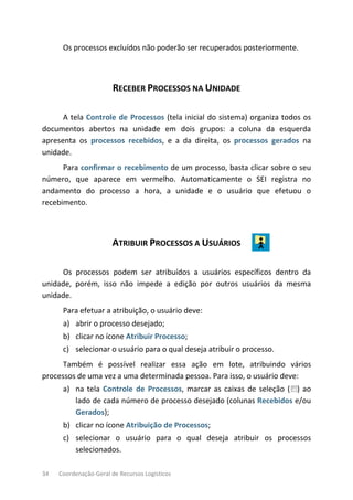 34 Coordenação-Geral de Recursos Logísticos
Os processos excluídos não poderão ser recuperados posteriormente.
RECEBER PROCESSOS NA UNIDADE
A tela Controle de Processos (tela inicial do sistema) organiza todos os
documentos abertos na unidade em dois grupos: a coluna da esquerda
apresenta os processos recebidos, e a da direita, os processos gerados na
unidade.
Para confirmar o recebimento de um processo, basta clicar sobre o seu
número, que aparece em vermelho. Automaticamente o SEI registra no
andamento do processo a hora, a unidade e o usuário que efetuou o
recebimento.
ATRIBUIR PROCESSOS A USUÁRIOS
Os processos podem ser atribuídos a usuários específicos dentro da
unidade, porém, isso não impede a edição por outros usuários da mesma
unidade.
Para efetuar a atribuição, o usuário deve:
a) abrir o processo desejado;
b) clicar no ícone Atribuir Processo;
c) selecionar o usuário para o qual deseja atribuir o processo.
Também é possível realizar essa ação em lote, atribuindo vários
processos de uma vez a uma determinada pessoa. Para isso, o usuário deve:
a) na tela Controle de Processos, marcar as caixas de seleção ( ) ao
lado de cada número de processo desejado (colunas Recebidos e/ou
Gerados);
b) clicar no ícone Atribuição de Processos;
c) selecionar o usuário para o qual deseja atribuir os processos
selecionados.
 