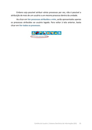 Cartilha do Usuário | Sistema Eletrônico de Informações (SEI) 35
Embora seja possível atribuir vários processos por vez, não é possível a
atribuição de mais de um usuário a um mesmo processo dentro da unidade.
Ao clicar em Ver processos atribuídos a mim, serão apresentados apenas
os processos atribuídos ao usuário logado. Para voltar à tela anterior, basta
clicar em Ver todos os processos.
 
