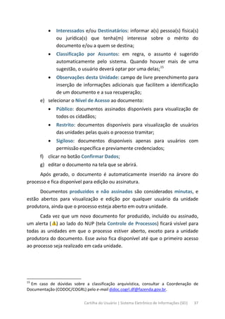 Cartilha do Usuário | Sistema Eletrônico de Informações (SEI) 37
• Interessados e/ou Destinatários: informar a(s) pessoa(s) física(s)
ou jurídica(s) que tenha(m) interesse sobre o mérito do
documento e/ou a quem se destina;
• Classificação por Assuntos: em regra, o assunto é sugerido
automaticamente pelo sistema. Quando houver mais de uma
sugestão, o usuário deverá optar por uma delas;15
• Observações desta Unidade: campo de livre preenchimento para
inserção de informações adicionais que facilitem a identificação
de um documento e a sua recuperação;
e) selecionar o Nível de Acesso ao documento:
• Público: documentos assinados disponíveis para visualização de
todos os cidadãos;
• Restrito: documentos disponíveis para visualização de usuários
das unidades pelas quais o processo tramitar;
• Sigiloso: documentos disponíveis apenas para usuários com
permissão específica e previamente credenciados;
f) clicar no botão Confirmar Dados;
g) editar o documento na tela que se abrirá.
Após gerado, o documento é automaticamente inserido na árvore do
processo e fica disponível para edição ou assinatura.
Documentos produzidos e não assinados são considerados minutas, e
estão abertos para visualização e edição por qualquer usuário da unidade
produtora, ainda que o processo esteja aberto em outra unidade.
Cada vez que um novo documento for produzido, incluído ou assinado,
um alerta ( ) ao lado do NUP (tela Controle de Processos) ficará visível para
todas as unidades em que o processo estiver aberto, exceto para a unidade
produtora do documento. Esse aviso fica disponível até que o primeiro acesso
ao processo seja realizado em cada unidade.
15
Em caso de dúvidas sobre a classificação arquivística, consultar a Coordenação de
Documentação (CODOC/COGRL) pelo e-mail didoc.cogrl.df@fazenda.gov.br.
 