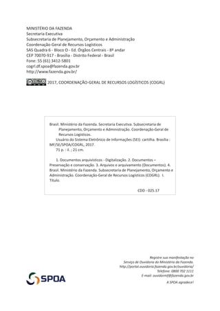 Brasil. Ministério da Fazenda. Secretaria Executiva. Subsecretaria de
Planejamento, Orçamento e Administração. Coordenação-Geral de
Recursos Logísticos.
Usuário do Sistema Eletrônico de Informações (SEI): cartilha. Brasília :
MF/SE/SPOA/COGRL, 2017.
71 p. : il. ; 21 cm.
1. Documentos arquivísticos - Digitalização. 2. Documentos –
Preservação e conservação. 3. Arquivos e arquivamento (Documentos). 4.
Brasil. Ministério da Fazenda. Subsecretaria de Planejamento, Orçamento e
Administração. Coordenação-Geral de Recursos Logísticos (COGRL). I.
Título.
CDD - 025.17
Registre sua manifestação no
Serviço de Ouvidoria do Ministério da Fazenda.
http://portal.ouvidoria.fazenda.gov.br/ouvidoria/
Telefone: 0800 702 1111
E-mail: ouvidormf@fazenda.gov.br
A SPOA agradece!
MINISTÉRIO DA FAZENDA
Secretaria Executiva
Subsecretaria de Planejamento, Orçamento e Administração
Coordenação-Geral de Recursos Logísticos
SAS Quadra 6 - Bloco O - Ed. Órgãos Centrais - 8º andar
CEP 70070-917 - Brasília - Distrito Federal - Brasil
Fone: 55 (61) 3412-5801
2017, COORDENAÇÃO-GERAL DE RECURSOS LOGÍSTICOS (COGRL)
cogrl.df.spoa@fazenda.gov.br
http://www.fazenda.gov.br/
 