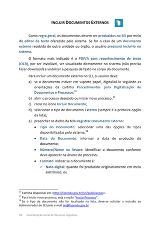 38 Coordenação-Geral de Recursos Logísticos
INCLUIR DOCUMENTOS EXTERNOS
Como regra geral, os documentos devem ser produzidos no SEI por meio
do editor de texto oferecido pelo sistema. Se for o caso de um documento
externo recebido de outra unidade ou órgão, o usuário precisará incluí-lo no
sistema.
O formato mais indicado é o PDF/A com reconhecimento de texto
(OCR), por ser inviolável, ser visualizado diretamente no sistema (não precisa
fazer download) e viabilizar a pesquisa de texto no corpo do documento.
Para incluir um documento externo no SEI, o usuário deve:
a) se o documento estiver em suporte papel, digitalizá-lo seguindo as
orientações da cartilha Procedimentos para Digitalização de
Documentos e Processos;16
b) abrir o processo desejado ou iniciar novo processo;17
c) clicar no ícone Incluir Documento;
d) selecionar o tipo de documento Externo (sempre é a primeira opção
da lista);
e) preencher os dados da tela Registrar Documento Externo:
• Tipo do Documento: selecionar uma das opções de tipos
disponibilizadas pelo sistema;18
• Data do Documento: informar a data de produção do
documento;
• Número/Nome na Árvore: identificar o documento conforme
deve aparecer na árvore do processo;
• Formato: indicar se o documento é:
 Nato-digital: quando foi produzido originariamente em meio
eletrônico; ou
16
Cartilha disponível em <http://fazenda.gov.br/sei/publicacoes>.
17
Para iniciar novo processo, veja a seção “Iniciar Processo”.
18
Se o tipo de documento não for localizado na lista, deve-se solicitar a inclusão ao
Administrador do SEI pelo e-mail sei@fazenda.gov.br.
 