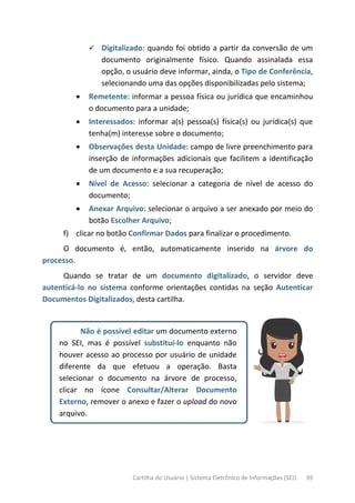 Cartilha do Usuário | Sistema Eletrônico de Informações (SEI) 39
 Digitalizado: quando foi obtido a partir da conversão de um
documento originalmente físico. Quando assinalada essa
opção, o usuário deve informar, ainda, o Tipo de Conferência,
selecionando uma das opções disponibilizadas pelo sistema;
• Remetente: informar a pessoa física ou jurídica que encaminhou
o documento para a unidade;
• Interessados: informar a(s) pessoa(s) física(s) ou jurídica(s) que
tenha(m) interesse sobre o documento;
• Observações desta Unidade: campo de livre preenchimento para
inserção de informações adicionais que facilitem a identificação
de um documento e a sua recuperação;
• Nível de Acesso: selecionar a categoria de nível de acesso do
documento;
• Anexar Arquivo: selecionar o arquivo a ser anexado por meio do
botão Escolher Arquivo;
f) clicar no botão Confirmar Dados para finalizar o procedimento.
O documento é, então, automaticamente inserido na árvore do
processo.
Quando se tratar de um documento digitalizado, o servidor deve
autenticá-lo no sistema conforme orientações contidas na seção Autenticar
Documentos Digitalizados, desta cartilha.
Não é possível editar um documento externo
no SEI, mas é possível substituí-lo enquanto não
houver acesso ao processo por usuário de unidade
diferente da que efetuou a operação. Basta
selecionar o documento na árvore de processo,
clicar no ícone Consultar/Alterar Documento
Externo, remover o anexo e fazer o upload do novo
arquivo.
 