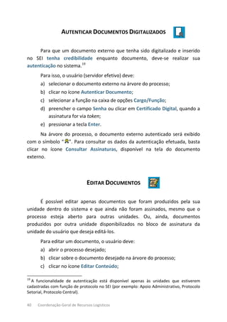 40 Coordenação-Geral de Recursos Logísticos
AUTENTICAR DOCUMENTOS DIGITALIZADOS
Para que um documento externo que tenha sido digitalizado e inserido
no SEI tenha credibilidade enquanto documento, deve-se realizar sua
autenticação no sistema.19
Para isso, o usuário (servidor efetivo) deve:
a) selecionar o documento externo na árvore do processo;
b) clicar no ícone Autenticar Documento;
c) selecionar a função na caixa de opções Cargo/Função;
d) preencher o campo Senha ou clicar em Certificado Digital, quando a
assinatura for via token;
e) pressionar a tecla Enter.
Na árvore do processo, o documento externo autenticado será exibido
com o símbolo “ ”. Para consultar os dados da autenticação efetuada, basta
clicar no ícone Consultar Assinaturas, disponível na tela do documento
externo.
EDITAR DOCUMENTOS
É possível editar apenas documentos que foram produzidos pela sua
unidade dentro do sistema e que ainda não foram assinados, mesmo que o
processo esteja aberto para outras unidades. Ou, ainda, documentos
produzidos por outra unidade disponibilizados no bloco de assinatura da
unidade do usuário que deseja editá-los.
Para editar um documento, o usuário deve:
a) abrir o processo desejado;
b) clicar sobre o documento desejado na árvore do processo;
c) clicar no ícone Editar Conteúdo;
19
A funcionalidade de autenticação está disponível apenas às unidades que estiverem
cadastradas com função de protocolo no SEI (por exemplo: Apoio Administrativo, Protocolo
Setorial, Protocolo Central).
 