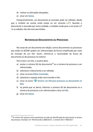 Cartilha do Usuário | Sistema Eletrônico de Informações (SEI) 41
d) realizar as alterações desejadas;
e) clicar em Salvar.
Excepcionalmente, um documento já assinado pode ser editado, desde
que o símbolo da caneta ainda esteja na cor amarela ( ). Quando o
documento é acessado por outra unidade, o símbolo muda para a cor preta (
) e as edições não são mais permitidas.
REFERENCIAR DOCUMENTOS OU PROCESSOS
No corpo de um documento em edição, outros documentos ou processos
que estão no SEI/MF podem ser referenciados de forma simplificada por meio
da inserção de um link. Assim, elimina-se a necessidade de busca do
documento ou do processo no sistema.
Para inserir um link, o usuário deve:
a) anotar o número SEI do documento20
ou o número do processo a ser
referenciado;
b) selecionar o documento a ser editado;
c) clicar no ícone Editar Conteúdo;
d) selecionar o espaço onde será inserido o link;
e) clicar no ícone “ ” (Inserir um link para processo ou documento no
SEI);
f) na janela que se abrirá, informar o número SEI do documento ou o
número do processo a ser referenciado e clicar em Ok;
g) clicar em Salvar.
20
O número SEI aparece entre parênteses ao lado da identificação do documento na árvore
do processo. Exemplo: em “Memorando 3 (0001351)”, o número SEI é “0001351”.
 