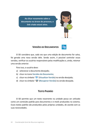 42 Coordenação-Geral de Recursos Logísticos
Ao clicar novamente sobre o
documento na árvore do processo, o
link criado estará ativo.
VERSÕES DE DOCUMENTOS
O SEI considera que, cada vez que uma edição de documento for salva,
foi gerada uma nova versão dele. Sendo assim, é possível controlar essas
versões, verificar os usuários responsáveis pelas modificações e, ainda, retomar
uma versão anterior.
Para isso, o usuário deve:
a) selecionar o documento desejado;
b) clicar no ícone Versões do Documento;
c) clicar no símbolo “ ” (Visualizar Versão) na versão desejada;
d) clicar no símbolo “ ” (Recuperar Versão) na versão desejada.
TEXTO PADRÃO
O SEI permite que um texto recorrente na unidade possa ser utilizado
como um conteúdo padrão para documentos e e-mails produzidos no sistema.
Esses textos padrão são produzidos pelas próprias unidades, de acordo com as
suas necessidades.
 