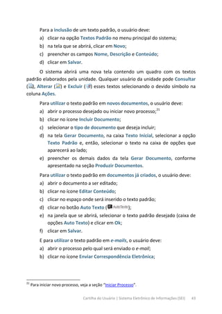Cartilha do Usuário | Sistema Eletrônico de Informações (SEI) 43
Para a inclusão de um texto padrão, o usuário deve:
a) clicar na opção Textos Padrão no menu principal do sistema;
b) na tela que se abrirá, clicar em Novo;
c) preencher os campos Nome, Descrição e Conteúdo;
d) clicar em Salvar.
O sistema abrirá uma nova tela contendo um quadro com os textos
padrão elaborados pela unidade. Qualquer usuário da unidade pode Consultar
( ), Alterar ( ) e Excluir ( ) esses textos selecionando o devido símbolo na
coluna Ações.
Para utilizar o texto padrão em novos documentos, o usuário deve:
a) abrir o processo desejado ou iniciar novo processo;21
b) clicar no ícone Incluir Documento;
c) selecionar o tipo de documento que deseja incluir;
d) na tela Gerar Documento, na caixa Texto Inicial, selecionar a opção
Texto Padrão e, então, selecionar o texto na caixa de opções que
aparecerá ao lado;
e) preencher os demais dados da tela Gerar Documento, conforme
apresentado na seção Produzir Documentos.
Para utilizar o texto padrão em documentos já criados, o usuário deve:
a) abrir o documento a ser editado;
b) clicar no ícone Editar Conteúdo;
c) clicar no espaço onde será inserido o texto padrão;
d) clicar no botão Auto Texto ( );
e) na janela que se abrirá, selecionar o texto padrão desejado (caixa de
opções Auto Texto) e clicar em Ok;
f) clicar em Salvar.
E para utilizar o texto padrão em e-mails, o usuário deve:
a) abrir o processo pelo qual será enviado o e-mail;
b) clicar no ícone Enviar Correspondência Eletrônica;
21
Para iniciar novo processo, veja a seção “Iniciar Processo”.
 