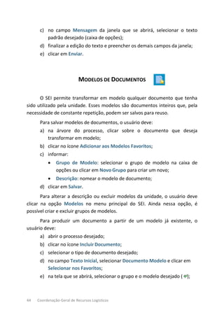 44 Coordenação-Geral de Recursos Logísticos
c) no campo Mensagem da janela que se abrirá, selecionar o texto
padrão desejado (caixa de opções);
d) finalizar a edição do texto e preencher os demais campos da janela;
e) clicar em Enviar.
MODELOS DE DOCUMENTOS
O SEI permite transformar em modelo qualquer documento que tenha
sido utilizado pela unidade. Esses modelos são documentos inteiros que, pela
necessidade de constante repetição, podem ser salvos para reuso.
Para salvar modelos de documentos, o usuário deve:
a) na árvore do processo, clicar sobre o documento que deseja
transformar em modelo;
b) clicar no ícone Adicionar aos Modelos Favoritos;
c) informar:
• Grupo de Modelo: selecionar o grupo de modelo na caixa de
opções ou clicar em Novo Grupo para criar um novo;
• Descrição: nomear o modelo de documento;
d) clicar em Salvar.
Para alterar a descrição ou excluir modelos da unidade, o usuário deve
clicar na opção Modelos no menu principal do SEI. Ainda nessa opção, é
possível criar e excluir grupos de modelos.
Para produzir um documento a partir de um modelo já existente, o
usuário deve:
a) abrir o processo desejado;
b) clicar no ícone Incluir Documento;
c) selecionar o tipo de documento desejado;
d) no campo Texto Inicial, selecionar Documento Modelo e clicar em
Selecionar nos Favoritos;
e) na tela que se abrirá, selecionar o grupo e o modelo desejado ( );
 
