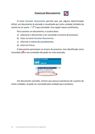 46 Coordenação-Geral de Recursos Logísticos
CANCELAR DOCUMENTOS
O ícone Cancelar Documento permite que, por alguma determinação
oficial, um documento já assinado e visualizado por outra unidade (símbolo da
caneta na cor preta – “ ”) seja cancelado. Essa opção requer justificativa.
Para cancelar um documento, o usuário deve:
a) selecionar o documento a ser cancelado na árvore do processo;
b) clicar no ícone Cancelar Documento;
c) informar o motivo do cancelamento;
d) clicar em Salvar.
O documento permanece na árvore do processo, mas identificado como
cancelado ( ) e seu conteúdo não pode ser mais acessado.
Um documento assinado, mesmo que possua assinaturas de usuários de
várias unidades, só pode ser cancelado pela unidade que o produziu.
 