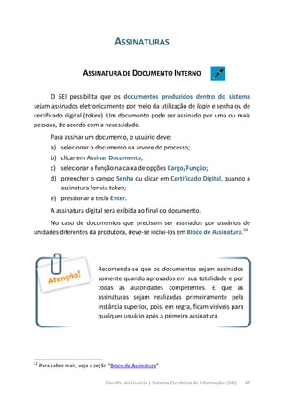 Cartilha do Usuário | Sistema Eletrônico de Informações (SEI) 47
ASSINATURAS
ASSINATURA DE DOCUMENTO INTERNO
O SEI possibilita que os documentos produzidos dentro do sistema
sejam assinados eletronicamente por meio da utilização de login e senha ou de
certificado digital (token). Um documento pode ser assinado por uma ou mais
pessoas, de acordo com a necessidade.
Para assinar um documento, o usuário deve:
a) selecionar o documento na árvore do processo;
b) clicar em Assinar Documento;
c) selecionar a função na caixa de opções Cargo/Função;
d) preencher o campo Senha ou clicar em Certificado Digital, quando a
assinatura for via token;
e) pressionar a tecla Enter.
A assinatura digital será exibida ao final do documento.
No caso de documentos que precisam ser assinados por usuários de
unidades diferentes da produtora, deve-se incluí-los em Bloco de Assinatura.22
Recomenda-se que os documentos sejam assinados
somente quando aprovados em sua totalidade e por
todas as autoridades competentes. E que as
assinaturas sejam realizadas primeiramente pela
instância superior, pois, em regra, ficam visíveis para
qualquer usuário após a primeira assinatura.
22
Para saber mais, veja a seção “Bloco de Assinatura”.
 