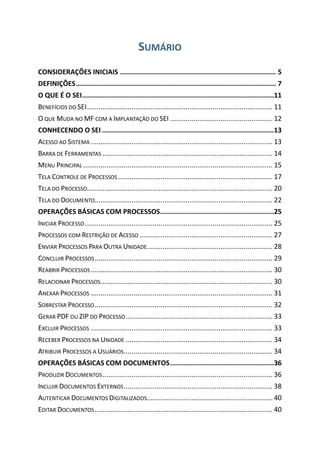 SUMÁRIO
CONSIDERAÇÕES INICIAIS .............................................................................. 5
DEFINIÇÕES.................................................................................................... 7
O QUE É O SEI................................................................................................11
BENEFÍCIOS DO SEI................................................................................................ 11
O QUE MUDA NO MF COM A IMPLANTAÇÃO DO SEI ..................................................... 12
CONHECENDO O SEI ......................................................................................13
ACESSO AO SISTEMA .............................................................................................. 13
BARRA DE FERRAMENTAS ........................................................................................ 14
MENU PRINCIPAL .................................................................................................. 15
TELA CONTROLE DE PROCESSOS................................................................................ 17
TELA DO PROCESSO................................................................................................ 20
TELA DO DOCUMENTO............................................................................................ 22
OPERAÇÕES BÁSICAS COM PROCESSOS.........................................................25
INICIAR PROCESSO ................................................................................................. 25
PROCESSOS COM RESTRIÇÃO DE ACESSO ..................................................................... 27
ENVIAR PROCESSOS PARA OUTRA UNIDADE................................................................. 28
CONCLUIR PROCESSOS............................................................................................ 29
REABRIR PROCESSOS .............................................................................................. 30
RELACIONAR PROCESSOS......................................................................................... 30
ANEXAR PROCESSOS .............................................................................................. 31
SOBRESTAR PROCESSO............................................................................................ 32
GERAR PDF OU ZIP DO PROCESSO............................................................................ 33
EXCLUIR PROCESSOS .............................................................................................. 33
RECEBER PROCESSOS NA UNIDADE ............................................................................ 34
ATRIBUIR PROCESSOS A USUÁRIOS............................................................................. 34
OPERAÇÕES BÁSICAS COM DOCUMENTOS....................................................36
PRODUZIR DOCUMENTOS........................................................................................ 36
INCLUIR DOCUMENTOS EXTERNOS............................................................................. 38
AUTENTICAR DOCUMENTOS DIGITALIZADOS................................................................. 40
EDITAR DOCUMENTOS............................................................................................ 40
 