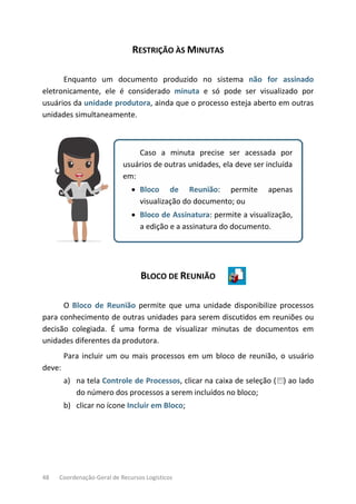 48 Coordenação-Geral de Recursos Logísticos
RESTRIÇÃO ÀS MINUTAS
Enquanto um documento produzido no sistema não for assinado
eletronicamente, ele é considerado minuta e só pode ser visualizado por
usuários da unidade produtora, ainda que o processo esteja aberto em outras
unidades simultaneamente.
Caso a minuta precise ser acessada por
usuários de outras unidades, ela deve ser incluída
em:
• Bloco de Reunião: permite apenas
visualização do documento; ou
• Bloco de Assinatura: permite a visualização,
a edição e a assinatura do documento.
BLOCO DE REUNIÃO
O Bloco de Reunião permite que uma unidade disponibilize processos
para conhecimento de outras unidades para serem discutidos em reuniões ou
decisão colegiada. É uma forma de visualizar minutas de documentos em
unidades diferentes da produtora.
Para incluir um ou mais processos em um bloco de reunião, o usuário
deve:
a) na tela Controle de Processos, clicar na caixa de seleção ( ) ao lado
do número dos processos a serem incluídos no bloco;
b) clicar no ícone Incluir em Bloco;
 