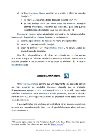 Cartilha do Usuário | Sistema Eletrônico de Informações (SEI) 49
c) na tela Selecionar Bloco, verificar se já existe o bloco de reunião
desejado:23
• se houver, selecionar o bloco desejado clicanco em “ ”;
• se não houver, clicar em Novo Bloco de Reunião, nomeá-lo
(campo Descrição), selecionar a(s) unidade(s) para a(s) qual(is)
será(ão) disponibilizado(s), salvá-lo e selecioná-lo ( ).
Para que as minutas sejam visualizadas por usuários de outras unidades,
é necessário disponibilizar o bloco. Para isso, o usuário deve:
a) clicar na opção Blocos de Reunião no menu principal do SEI;
b) localizar o bloco de reunião desejado;
c) clicar no símbolo “ ” (Disponibilizar Bloco), na coluna Ações do
bloco de reunião desejado.
Um bloco disponibilizado não deve ser editado ou receber outros
processos até que as unidades de destino devolvam o bloco. No entanto, é
possível cancelar a sua disponibilização ao clicar no símbolo “ ” (Cancelar
Disponibilização).
BLOCO DE ASSINATURA
O Bloco de Assinatura permite que um documento seja assinado por um
ou mais usuários de unidades diferentes daquela que o produziu.
Diferentemente do que ocorre com blocos internos e de reunião, aqui serão
incluídos documentos para assinatura, e não processos; embora o sistema
permita que o(s) usuário(s) visualize(m) os processos onde estão incluídos
esses documentos.
É possível incluir em um bloco de assinatura vários documentos de um
ou mais processos da unidade, bem como disponibilizá-lo para várias unidades
simultaneamente.
23
O quadro apresentado na tela “Selecionar Bloco” inclui tanto blocos internos quanto
blocos de reunião. Para saber mais, veja a seção “Blocos Internos”.
 