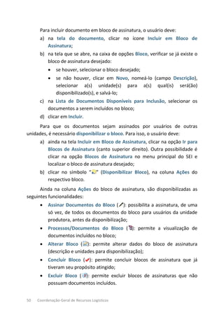50 Coordenação-Geral de Recursos Logísticos
Para incluir documento em bloco de assinatura, o usuário deve:
a) na tela do documento, clicar no ícone Incluir em Bloco de
Assinatura;
b) na tela que se abre, na caixa de opções Bloco, verificar se já existe o
bloco de assinatura desejado:
• se houver, selecionar o bloco desejado;
• se não houver, clicar em Novo, nomeá-lo (campo Descrição),
selecionar a(s) unidade(s) para a(s) qual(is) será(ão)
disponibilizado(s), e salvá-lo;
c) na Lista de Documentos Disponíveis para Inclusão, selecionar os
documentos a serem incluídos no bloco;
d) clicar em Incluir.
Para que os documentos sejam assinados por usuários de outras
unidades, é necessário disponibilizar o bloco. Para isso, o usuário deve:
a) ainda na tela Incluir em Bloco de Assinatura, clicar na opção Ir para
Blocos de Assinatura (canto superior direito). Outra possibilidade é
clicar na opção Blocos de Assinatura no menu principal do SEI e
localizar o bloco de assinatura desejado;
b) clicar no símbolo “ ” (Disponibilizar Bloco), na coluna Ações do
respectivo bloco.
Ainda na coluna Ações do bloco de assinatura, são disponibilizadas as
seguintes funcionalidades:
• Assinar Documentos do Bloco ( ): possibilita a assinatura, de uma
só vez, de todos os documentos do bloco para usuários da unidade
produtora, antes da disponibilização;
• Processos/Documentos do Bloco ( ): permite a visualização de
documentos incluídos no bloco;
• Alterar Bloco ( ): permite alterar dados do bloco de assinatura
(descrição e unidades para disponibilização);
• Concluir Bloco ( ): permite concluir blocos de assinatura que já
tiveram seu propósito atingido;
• Excluir Bloco ( ): permite excluir blocos de assinaturas que não
possuam documentos incluídos.
 
