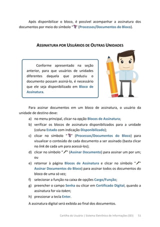 Cartilha do Usuário | Sistema Eletrônico de Informações (SEI) 51
Após disponibilizar o bloco, é possível acompanhar a assinatura dos
documentos por meio do símbolo “ ” (Processos/Documentos do Bloco).
ASSINATURA POR USUÁRIOS DE OUTRAS UNIDADES
Conforme apresentado na seção
anterior, para que usuários de unidades
diferentes daquela que produziu o
documento possam assiná-lo, é necessário
que ele seja disponibilizado em Bloco de
Assinatura.
Para assinar documentos em um bloco de assinatura, o usuário da
unidade de destino deve:
a) no menu principal, clicar na opção Blocos de Assinatura;
b) verificar os blocos de assinatura disponibilizados para a unidade
(coluna Estado com indicação Disponibilizado);
c) clicar no símbolo “ ” (Processos/Documentos do Bloco) para
visualizar o conteúdo de cada documento a ser assinado (basta clicar
no link de cada um para acessá-los);
d) clicar no símbolo “ ” (Assinar Documento) para assinar um por um;
ou
e) retornar à página Blocos de Assinatura e clicar no símbolo “ ”
Assinar Documentos do Bloco) para assinar todos os documentos do
bloco de uma só vez;
f) selecionar a função na caixa de opções Cargo/Função;
g) preencher o campo Senha ou clicar em Certificado Digital, quando a
assinatura for via token;
h) pressionar a tecla Enter.
A assinatura digital será exibida ao final dos documentos.
 