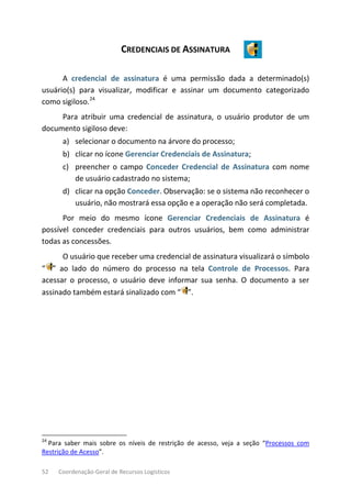 52 Coordenação-Geral de Recursos Logísticos
CREDENCIAIS DE ASSINATURA
A credencial de assinatura é uma permissão dada a determinado(s)
usuário(s) para visualizar, modificar e assinar um documento categorizado
como sigiloso.24
Para atribuir uma credencial de assinatura, o usuário produtor de um
documento sigiloso deve:
a) selecionar o documento na árvore do processo;
b) clicar no ícone Gerenciar Credenciais de Assinatura;
c) preencher o campo Conceder Credencial de Assinatura com nome
de usuário cadastrado no sistema;
d) clicar na opção Conceder. Observação: se o sistema não reconhecer o
usuário, não mostrará essa opção e a operação não será completada.
Por meio do mesmo ícone Gerenciar Credenciais de Assinatura é
possível conceder credenciais para outros usuários, bem como administrar
todas as concessões.
O usuário que receber uma credencial de assinatura visualizará o símbolo
“ ” ao lado do número do processo na tela Controle de Processos. Para
acessar o processo, o usuário deve informar sua senha. O documento a ser
assinado também estará sinalizado com “ ”.
24
Para saber mais sobre os níveis de restrição de acesso, veja a seção “Processos com
Restrição de Acesso”.
 