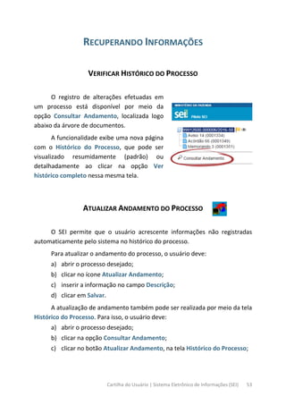 Cartilha do Usuário | Sistema Eletrônico de Informações (SEI) 53
RECUPERANDO INFORMAÇÕES
VERIFICAR HISTÓRICO DO PROCESSO
O registro de alterações efetuadas em
um processo está disponível por meio da
opção Consultar Andamento, localizada logo
abaixo da árvore de documentos.
A funcionalidade exibe uma nova página
com o Histórico do Processo, que pode ser
visualizado resumidamente (padrão) ou
detalhadamente ao clicar na opção Ver
histórico completo nessa mesma tela.
ATUALIZAR ANDAMENTO DO PROCESSO
O SEI permite que o usuário acrescente informações não registradas
automaticamente pelo sistema no histórico do processo.
Para atualizar o andamento do processo, o usuário deve:
a) abrir o processo desejado;
b) clicar no ícone Atualizar Andamento;
c) inserir a informação no campo Descrição;
d) clicar em Salvar.
A atualização de andamento também pode ser realizada por meio da tela
Histórico do Processo. Para isso, o usuário deve:
a) abrir o processo desejado;
b) clicar na opção Consultar Andamento;
c) clicar no botão Atualizar Andamento, na tela Histórico do Processo;
 