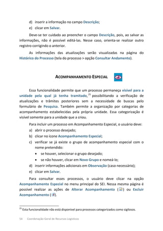 54 Coordenação-Geral de Recursos Logísticos
d) inserir a informação no campo Descrição;
e) clicar em Salvar.
Deve-se ter cuidado ao preencher o campo Descrição, pois, ao salvar as
informações, não é possível editá-las. Nesse caso, orienta-se realizar outro
registro corrigindo o anterior.
As informações das atualizações serão visualizadas na página do
Histórico do Processo (tela do processo > opção Consultar Andamento).
ACOMPANHAMENTO ESPECIAL
Essa funcionalidade permite que um processo permaneça visível para a
unidade pela qual já tenha tramitado,25
possibilitando a verificação de
atualizações e trâmites posteriores sem a necessidade de buscas pelo
formulário de Pesquisa. Também permite a organização por categorias de
acompanhamento estabelecidas pela própria unidade. Essa categorização é
visível somente para a unidade que a criou.
Para incluir um processo em Acompanhamento Especial, o usuário deve:
a) abrir o processo desejado;
b) clicar no ícone Acompanhamento Especial;
c) verificar se já existe o grupo de acompanhamento especial com o
nome pretendido:
• se houver, selecionar o grupo desejado;
• se não houver, clicar em Novo Grupo e nomeá-lo;
d) inserir informações adicionais em Observação (caso necessário);
e) clicar em Salvar.
Para consultar esses processos, o usuário deve clicar na opção
Acompanhamento Especial no menu principal do SEI. Nessa mesma página é
possível realizar as ações de Alterar Acompanhamento ( ) ou Excluir
Acompanhamento ( ).
25
Esta funcionalidade não está disponível para processos categorizados como sigilosos.
 
