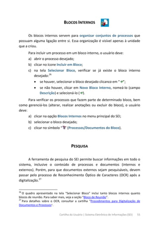 Cartilha do Usuário | Sistema Eletrônico de Informações (SEI) 55
BLOCOS INTERNOS
Os blocos internos servem para organizar conjuntos de processos que
possuam alguma ligação entre si. Essa organização é visível apenas à unidade
que a criou.
Para incluir um processo em um bloco interno, o usuário deve:
a) abrir o processo desejado;
b) clicar no ícone Incluir em Bloco;
c) na tela Selecionar Bloco, verificar se já existe o bloco interno
desejado:26
• se houver, selecionar o bloco desejado clicanco em “ ”;
• se não houver, clicar em Novo Bloco Interno, nomeá-lo (campo
Descrição) e selecioná-lo ( ).
Para verificar os processos que fazem parte de determinado bloco, bem
como gerenciá-los (alterar, realizar anotações ou excluir do bloco), o usuário
deve:
a) clicar na opção Blocos Internos no menu principal do SEI;
b) selecionar o bloco desejado;
c) clicar no símbolo “ ” (Processos/Documentos do Bloco).
PESQUISA
A ferramenta de pesquisa do SEI permite buscar informações em todo o
sistema, inclusive o conteúdo de processos e documentos (internos e
externos). Porém, para que documentos externos sejam pesquisáveis, devem
passar pelo processo de Reconhecimento Óptico de Caracteres (OCR) após a
digitalização.27
26
O quadro apresentado na tela “Selecionar Bloco” inclui tanto blocos internos quanto
blocos de reunião. Para saber mais, veja a seção “Bloco de Reunião”.
27
Para detalhes sobre o OCR, consultar a cartilha “Procedimentos para Digitalização de
Documentos e Processos”.
 