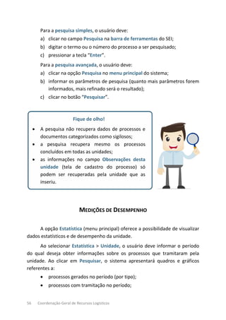 56 Coordenação-Geral de Recursos Logísticos
Para a pesquisa simples, o usuário deve:
a) clicar no campo Pesquisa na barra de ferramentas do SEI;
b) digitar o termo ou o número do processo a ser pesquisado;
c) pressionar a tecla “Enter”.
Para a pesquisa avançada, o usuário deve:
a) clicar na opção Pesquisa no menu principal do sistema;
b) informar os parâmetros de pesquisa (quanto mais parâmetros forem
informados, mais refinado será o resultado);
c) clicar no botão “Pesquisar”.
Fique de olho!
• A pesquisa não recupera dados de processos e
documentos categorizados como sigilosos;
• a pesquisa recupera mesmo os processos
concluídos em todas as unidades;
• as informações no campo Observações desta
unidade (tela de cadastro do processo) só
podem ser recuperadas pela unidade que as
inseriu.
MEDIÇÕES DE DESEMPENHO
A opção Estatística (menu principal) oferece a possibilidade de visualizar
dados estatísticos e de desempenho da unidade.
Ao selecionar Estatística > Unidade, o usuário deve informar o período
do qual deseja obter informações sobre os processos que tramitaram pela
unidade. Ao clicar em Pesquisar, o sistema apresentará quadros e gráficos
referentes a:
• processos gerados no período (por tipo);
• processos com tramitação no período;
 