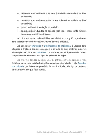 Cartilha do Usuário | Sistema Eletrônico de Informações (SEI) 57
• processos com andamento fechado (concluído) na unidade ao final
do período;
• processos com andamento aberto (em trâmite) na unidade ao final
do período;
• tempo médio de tramitação no período;
• documentos produzidos no período (por tipo – inclui tanto minutas
quanto documentos assinados).
Ao clicar nas quantidades exibidas nas tabelas ou nos gráficos, o sistema
abre quadros com informações detalhadas sobre o processo.
Ao selecionar Estatística > Desempenho de Processos, o usuário deve
informar o órgão, o tipo de processo e o período do qual pretende obter as
informações. Ao clicar em Pesquisar, o sistema apresentará uma tabela com os
tempos médios de trâmite dos tipos de processo no órgão.
Ao clicar nos tempos ou nas colunas do gráfico, o sistema apresenta mais
detalhes. Nessa mesma tela de detalhamento, está disponível a opção Detalhar
por Unidade, que lista o tempo médio de tramitação daquele tipo de processo
pelas unidades em que ficou aberto.
 