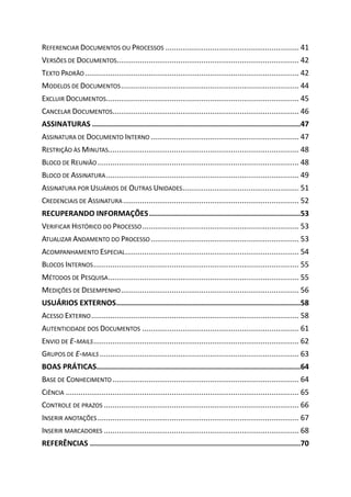 REFERENCIAR DOCUMENTOS OU PROCESSOS ............................................................... 41
VERSÕES DE DOCUMENTOS...................................................................................... 42
TEXTO PADRÃO..................................................................................................... 42
MODELOS DE DOCUMENTOS.................................................................................... 44
EXCLUIR DOCUMENTOS........................................................................................... 45
CANCELAR DOCUMENTOS........................................................................................ 46
ASSINATURAS ...............................................................................................47
ASSINATURA DE DOCUMENTO INTERNO ...................................................................... 47
RESTRIÇÃO ÀS MINUTAS.......................................................................................... 48
BLOCO DE REUNIÃO ............................................................................................... 48
BLOCO DE ASSINATURA........................................................................................... 49
ASSINATURA POR USUÁRIOS DE OUTRAS UNIDADES....................................................... 51
CREDENCIAIS DE ASSINATURA................................................................................... 52
RECUPERANDO INFORMAÇÕES.....................................................................53
VERIFICAR HISTÓRICO DO PROCESSO.......................................................................... 53
ATUALIZAR ANDAMENTO DO PROCESSO...................................................................... 53
ACOMPANHAMENTO ESPECIAL.................................................................................. 54
BLOCOS INTERNOS................................................................................................. 55
MÉTODOS DE PESQUISA.......................................................................................... 55
MEDIÇÕES DE DESEMPENHO.................................................................................... 56
USUÁRIOS EXTERNOS....................................................................................58
ACESSO EXTERNO.................................................................................................. 58
AUTENTICIDADE DOS DOCUMENTOS .......................................................................... 61
ENVIO DE E-MAILS................................................................................................. 62
GRUPOS DE E-MAILS .............................................................................................. 63
BOAS PRÁTICAS.............................................................................................64
BASE DE CONHECIMENTO ........................................................................................ 64
CIÊNCIA .............................................................................................................. 65
CONTROLE DE PRAZOS ............................................................................................ 66
INSERIR ANOTAÇÕES............................................................................................... 67
INSERIR MARCADORES ............................................................................................ 68
REFERÊNCIAS ................................................................................................70
 