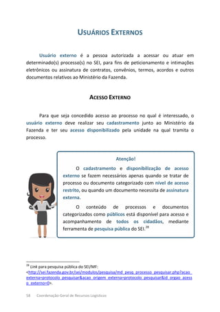 58 Coordenação-Geral de Recursos Logísticos
USUÁRIOS EXTERNOS
Usuário externo é a pessoa autorizada a acessar ou atuar em
determinado(s) processo(s) no SEI, para fins de peticionamento e intimações
eletrônicos ou assinatura de contratos, convênios, termos, acordos e outros
documentos relativos ao Ministério da Fazenda.
ACESSO EXTERNO
Para que seja concedido acesso ao processo no qual é interessado, o
usuário externo deve realizar seu cadastramento junto ao Ministério da
Fazenda e ter seu acesso disponibilizado pela unidade na qual tramita o
processo.
Atenção!
O cadastramento e disponibilização de acesso
externo se fazem necessários apenas quando se tratar de
processo ou documento categorizado com nível de acesso
restrito, ou quando um documento necessita de assinatura
externa.
O conteúdo de processos e documentos
categorizados como públicos está disponível para acesso e
acompanhamento de todos os cidadãos, mediante
ferramenta de pesquisa pública do SEI.28
28
Link para pesquisa pública do SEI/MF:
<http://sei.fazenda.gov.br/sei/modulos/pesquisa/md_pesq_processo_pesquisar.php?acao_
externa=protocolo_pesquisar&acao_origem_externa=protocolo_pesquisar&id_orgao_acess
o_externo=0>.
 