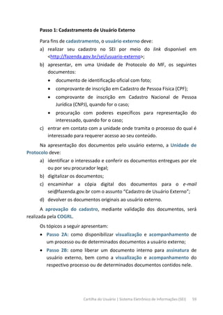 Cartilha do Usuário | Sistema Eletrônico de Informações (SEI) 59
Passo 1: Cadastramento de Usuário Externo
Para fins de cadastramento, o usuário externo deve:
a) realizar seu cadastro no SEI por meio do link disponível em
<http://fazenda.gov.br/sei/usuario-externo>;
b) apresentar, em uma Unidade de Protocolo do MF, os seguintes
documentos:
• documento de identificação oficial com foto;
• comprovante de inscrição em Cadastro de Pessoa Física (CPF);
• comprovante de inscrição em Cadastro Nacional de Pessoa
Jurídica (CNPJ), quando for o caso;
• procuração com poderes específicos para representação do
interessado, quando for o caso;
c) entrar em contato com a unidade onde tramita o processo do qual é
interessado para requerer acesso ao seu conteúdo.
Na apresentação dos documentos pelo usuário externo, a Unidade de
Protocolo deve:
a) identificar o interessado e conferir os documentos entregues por ele
ou por seu procurador legal;
b) digitalizar os documentos;
c) encaminhar a cópia digital dos documentos para o e-mail
sei@fazenda.gov.br com o assunto “Cadastro de Usuário Externo”;
d) devolver os documentos originais ao usuário externo.
A aprovação do cadastro, mediante validação dos documentos, será
realizada pela COGRL.
Os tópicos a seguir apresentam:
• Passo 2A: como disponibilizar visualização e acompanhamento de
um processo ou de determinados documentos a usuário externo;
• Passo 2B: como liberar um documento interno para assinatura de
usuário externo, bem como a visualização e acompanhamento do
respectivo processo ou de determinados documentos contidos nele.
 