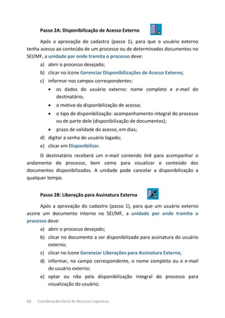 60 Coordenação-Geral de Recursos Logísticos
Passo 2A: Disponibilização de Acesso Externo
Após a aprovação do cadastro (passo 1), para que o usuário externo
tenha acesso ao conteúdo de um processo ou de determinados documentos no
SEI/MF, a unidade por onde tramita o processo deve:
a) abrir o processo desejado;
b) clicar no ícone Gerenciar Disponibilizações de Acesso Externo;
c) informar nos campos correspondentes:
• os dados do usuário externo: nome completo e e-mail do
destinatário;
• o motivo da disponibilização de acesso;
• o tipo de disponibilização: acompanhamento integral do processo
ou de parte dele (disponibilização de documentos);
• prazo de validade do acesso, em dias;
d) digitar a senha do usuário logado;
e) clicar em Disponibilizar.
O destinatário receberá um e-mail contendo link para acompanhar o
andamento do processo, bem como para visualizar o conteúdo dos
documentos disponibilizados. A unidade pode cancelar a disponibilização a
qualquer tempo.
Passo 2B: Liberação para Assinatura Externa
Após a aprovação do cadastro (passo 1), para que um usuário externo
assine um documento interno no SEI/MF, a unidade por onde tramita o
processo deve:
a) abrir o processo desejado;
b) clicar no documento a ser disponibilizado para assinatura do usuário
externo;
c) clicar no ícone Gerenciar Liberações para Assinatura Externa;
d) informar, no campo correspondente, o nome completo ou o e-mail
do usuário externo;
e) optar ou não pela disponibilização integral do processo para
visualização do usuário;
 
