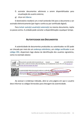 Cartilha do Usuário | Sistema Eletrônico de Informações (SEI) 61
f) assinalar documentos adicionais a serem disponibilizados para
visualização do usuário externo;
g) clicar em Liberar.
O destinatário receberá um e-mail contendo link para o documento a ser
assinado eletronicamente (por login e senha ou por certificado digital).
Para incluir outro(s) usuário(s) externo(s) no mesmo documento, repita
os passos acima. A unidade pode cancelar a disponibilização a qualquer tempo.
AUTENTICIDADE DOS DOCUMENTOS
A autenticidade de documentos produzidos ou autenticados no SEI pode
ser checada por meio de um endereço eletrônico, um código verificador e um
código CRC, disponíveis logo abaixo da identificação dos usuários signatários,
como no exemplo abaixo:
Ao acessar o endereço indicado, abre-se uma página em que o usuário
deve informar os códigos fornecidos para checagem da autenticidade.
 