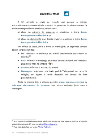 62 Coordenação-Geral de Recursos Logísticos
ENVIO DE E-MAILS
O SEI permite o envio de e-mails, que passam a compor
automaticamente a árvore de documentos do processo. Há duas maneiras de
enviar correspondência eletrônica pelo sistema:
a) clicar no número do processo e selecionar o ícone Enviar
Correspondência Eletrônica; ou
b) clicar no documento que deseja enviar e selecionar o ícone Enviar
Correspondência Eletrônica.
Em ambos os casos, para o envio da mensagem, os seguintes campos
devem ser preenchidos:
• De: selecionar o endereço de e-mail previamente cadastrado no
sistema;29
• Para: informar o endereço de e-mail do destinatário, ou selecionar
grupo de e-mail no símbolo “ ”;
• Assunto: informar o assunto do e-mail;
• Mensagem: selecionar um texto padrão30
disponível na caixa de
seleção; ou digitar o texto desejado no campo de livre
preenchimento.
Ainda na mesma tela, o sistema permite anexar arquivos externos ou
selecionar documentos do processo para serem enviados junto com a
mensagem.
29
Se o e-mail da unidade remetente não for localizado na lista, deve-se solicitar a inclusão
ao Administrador do SEI pelo e-mail sei@fazenda.gov.br.
30
Para mais detalhes, ver seção “Texto Padrão”.
 