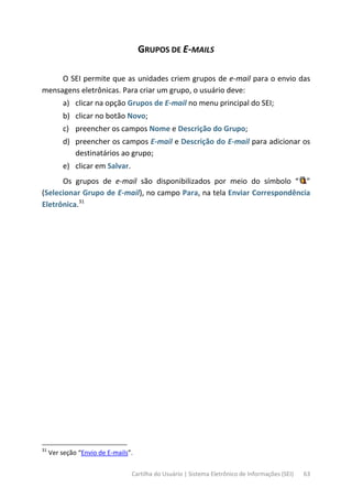 Cartilha do Usuário | Sistema Eletrônico de Informações (SEI) 63
GRUPOS DE E-MAILS
O SEI permite que as unidades criem grupos de e-mail para o envio das
mensagens eletrônicas. Para criar um grupo, o usuário deve:
a) clicar na opção Grupos de E-mail no menu principal do SEI;
b) clicar no botão Novo;
c) preencher os campos Nome e Descrição do Grupo;
d) preencher os campos E-mail e Descrição do E-mail para adicionar os
destinatários ao grupo;
e) clicar em Salvar.
Os grupos de e-mail são disponibilizados por meio do símbolo “ ”
(Selecionar Grupo de E-mail), no campo Para, na tela Enviar Correspondência
Eletrônica.31
31
Ver seção “Envio de E-mails”.
 