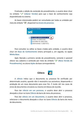 Cartilha do Usuário | Sistema Eletrônico de Informações (SEI) 65
Finalizada a edição do conteúdo do procedimento, o usuário deve clicar
no símbolo “ ” (Liberar Versão) para que a base de conhecimento seja
disponibilizada no sistema.
As bases relacionadas podem ser consultadas por todas as unidades por
meio do símbolo “ ”, disponível na árvore do processo.
Para consultar ou editar as bases criadas pela unidade, o usuário deve
clicar em Base de Conhecimento (menu principal) e, em seguida, na opção
Minha Base.
Após liberada a primeira versão do procedimento, somente é possível
alterar seu cadastro e conteúdo por meio do símbolo “ ” (Nova Versão do
Procedimento), na coluna Ações da base correspondente.
CIÊNCIA
A ciência indica que o documento ou processo foi verificado por
determinado usuário, quando não é necessária sua assinatura, dispensando a
produção de um novo documento para esse fim. É muito útil nos casos de
envio de documentos circulares ou mesmo em blocos de reunião.
Para dar ciência em um processo, o usuário deve abrir o processo
desejado e clicar no ícone Ciência da barra de menu do processo.
Para dar ciência em um documento, o usuário deve abrir o processo,
selecionar o documento desejado e clicar no ícone Ciência da barra de menu
do documento.
 