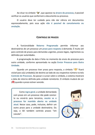 66 Coordenação-Geral de Recursos Logísticos
Ao clicar no símbolo “ ”, que aparece na árvore do processo, é possível
verificar os usuários que conferiram o documento ou processo.
O usuário deve ter cuidado para não dar ciência em documentos
equivocadamente, pois essa ação não é passível de cancelamento ou
anulação.
CONTROLE DE PRAZOS
A funcionalidade Retorno Programado permite informar aos
destinatários de um processo um prazo para resposta à demanda. É muito útil
para controle de prazos para demandas urgentes, prazos legais, regimentais ou
definidos por autoridades.
A programação da data é feita no momento do envio do processo para
outra unidade, conforme apresentado na seção Enviar Processo para Outra
Unidade.
Quando um processo tiver prazo para resposta, o símbolo “ ” ficará
visível para a(s) unidade(s) de destino ao lado do seu respectivo número na tela
Controle de Processos. Ao passar o cursor sobre o símbolo, o sistema mostrará
a data de retorno definida pela unidade remetente. O símbolo mudará de cor
( ) quando o prazo estiver vencido.
Como regra geral, a unidade demandada
com prazo em um processo não pode concluí-
lo ou enviá-lo para terceiros, exceto se o
processo for mantido aberto na unidade
atual. Nesse caso, pode, inclusive, definir um
outro prazo para a unidade destinatária. Ou
seja, o SEI também controla prazos “em
cascata”.
 