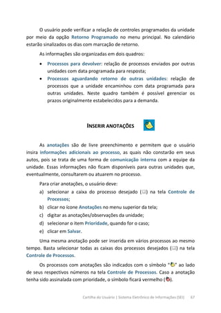 Cartilha do Usuário | Sistema Eletrônico de Informações (SEI) 67
O usuário pode verificar a relação de controles programados da unidade
por meio da opção Retorno Programado no menu principal. No calendário
estarão sinalizados os dias com marcação de retorno.
As informações são organizadas em dois quadros:
• Processos para devolver: relação de processos enviados por outras
unidades com data programada para resposta;
• Processos aguardando retorno de outras unidades: relação de
processos que a unidade encaminhou com data programada para
outras unidades. Neste quadro também é possível gerenciar os
prazos originalmente estabelecidos para a demanda.
INSERIR ANOTAÇÕES
As anotações são de livre preenchimento e permitem que o usuário
insira informações adicionais ao processo, as quais não constarão em seus
autos, pois se trata de uma forma de comunicação interna com a equipe da
unidade. Essas informações não ficam disponíveis para outras unidades que,
eventualmente, consultarem ou atuarem no processo.
Para criar anotações, o usuário deve:
a) selecionar a caixa do processo desejado ( ) na tela Controle de
Processos;
b) clicar no ícone Anotações no menu superior da tela;
c) digitar as anotações/observações da unidade;
d) selecionar o item Prioridade, quando for o caso;
e) clicar em Salvar.
Uma mesma anotação pode ser inserida em vários processos ao mesmo
tempo. Basta selecionar todas as caixas dos processos desejados ( ) na tela
Controle de Processos.
Os processos com anotações são indicados com o símbolo “ ” ao lado
de seus respectivos números na tela Controle de Processos. Caso a anotação
tenha sido assinalada com prioridade, o símbolo ficará vermelho ( ).
 