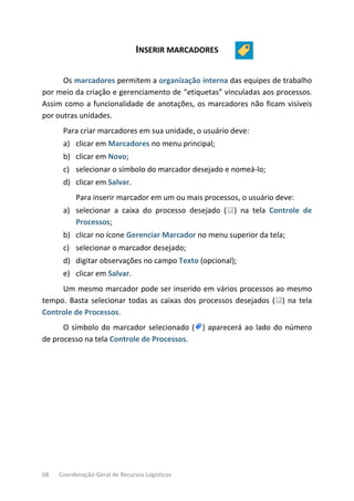 68 Coordenação-Geral de Recursos Logísticos
INSERIR MARCADORES
Os marcadores permitem a organização interna das equipes de trabalho
por meio da criação e gerenciamento de “etiquetas” vinculadas aos processos.
Assim como a funcionalidade de anotações, os marcadores não ficam visíveis
por outras unidades.
Para criar marcadores em sua unidade, o usuário deve:
a) clicar em Marcadores no menu principal;
b) clicar em Novo;
c) selecionar o símbolo do marcador desejado e nomeá-lo;
d) clicar em Salvar.
Para inserir marcador em um ou mais processos, o usuário deve:
a) selecionar a caixa do processo desejado ( ) na tela Controle de
Processos;
b) clicar no ícone Gerenciar Marcador no menu superior da tela;
c) selecionar o marcador desejado;
d) digitar observações no campo Texto (opcional);
e) clicar em Salvar.
Um mesmo marcador pode ser inserido em vários processos ao mesmo
tempo. Basta selecionar todas as caixas dos processos desejados ( ) na tela
Controle de Processos.
O símbolo do marcador selecionado ( ) aparecerá ao lado do número
de processo na tela Controle de Processos.
 